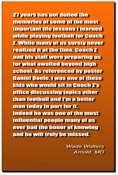 27 years has not dulled the memories of some of the most important life lessons I learned while playing football for Coach Z. While many of us surely never realized it at the time, Coach Z and his staff were preparing us for what awaited beyond high school. As referenced by poster Daniel Boele, I was one of those kids who would sit in Coach Z's office discussing topics other than football and I'm a better man today in part for it. Indeed he was one of the most influential people many of us ever had the honor of knowing and he will truly be missed.   Wade Walters Arnold, MD