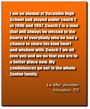 I am an alumni of Vacaville High School and played under coach Z in 1996 and 1997. Coach Z is a man that will always be missed in the hearts of everybody who he had a chance to share his kind heart and wisdom with. Coach Z we all love you and we no that you are in a better place now. My condolences go out to the whole Zunino family.   La Mar Jourdan Houston, TX
