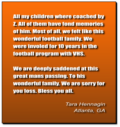 All my children where coached by Z. All of them have fond memories of him. Most of all, we felt like this wonderful football family. We were involed for 10 years in the football program with VHS.   We are deeply saddened at this great mans passing. To his wonderful family. We are sorry for you loss. Bless you all.   Tara Hennagin Atlanta, GA