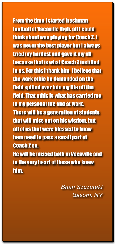 From the time I started freshman football at Vacaville High, all I could think about was playing for Coach Z. I was never the best player but I always tried my hardest and gave it my all because that is what Coach Z instilled in us. For this I thank him. I believe that the work ethic he demanded on the field spilled over into my life off the field. That ethic is what has carried me in my personal life and at work. There will be a generation of students that will miss out on his wisdom, but all of us that were blessed to know hem need to pass a small part of Coach Z on. He will be missed both in Vacaville and in the very heart of those who knew him.   Brian Szczurekl Basom, NY