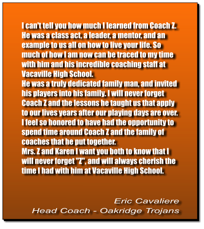 I can't tell you how much I learned from Coach Z. He was a class act, a leader, a mentor, and an example to us all on how to live your life. So much of how I am now can be traced to my time with him and his incredible coaching staff at Vacaville High School.  He was a truly dedicated family man, and invited his players into his family. I will never forget Coach Z and the lessons he taught us that apply to our lives years after our playing days are over.  I feel so honored to have had the opportunity to spend time around Coach Z and the family of coaches that he put together.  Mrs. Z and Karen I want you both to know that I will never forget "Z", and will always cherish the time I had with him at Vacaville High School.   Eric Cavaliere Head Coach - Oakridge Trojans
