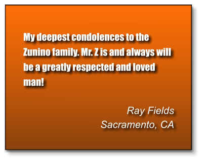My deepest condolences to the Zunino family. Mr. Z is and always will be a greatly respected and loved man!  Ray Fields Sacramento, CA