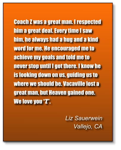 Coach Z was a great man. I respected him a great deal. Every time I saw him, he always had a hug and a kind word for me. He encouraged me to achieve my goals and told me to never stop until I got there. I know he is looking down on us, guiding us to where we should be. Vacaville lost a great man, but Heaven gained one. We love you “Z”.  Liz Sauerwein Vallejo, CA