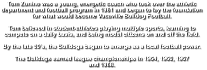 Tom Zunino was a young, energetic coach who took over the athletic  department and football program in 1961 and began to lay the foundation  for what would become Vacaville Bulldog Football.  Tom believed in student-athletes playing multiple sports, learning to  compete on a daily basis, and being model citizens on and off the field.   By the late 60’s, the Bulldogs began to emerge as a local football power.  The Bulldogs earned league championships in 1964, 1966, 1967  and 1968.