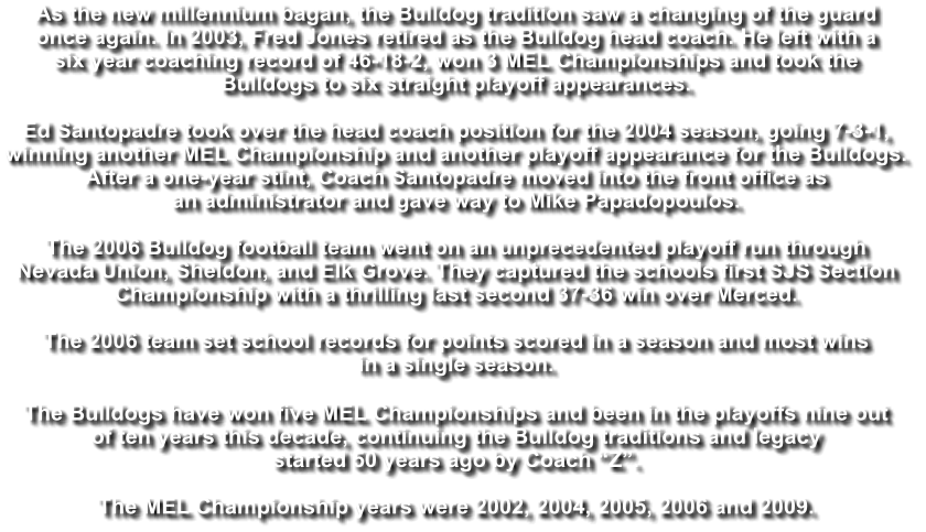 As the new millennium bagan, the Bulldog tradition saw a changing of the guard  once again. In 2003, Fred Jones retired as the Bulldog head coach. He left with a  six year coaching record of 46-18-2, won 3 MEL Championships and took the  Bulldogs to six straight playoff appearances.   Ed Santopadre took over the head coach position for the 2004 season, going 7-3-1,  winning another MEL Championship and another playoff appearance for the Bulldogs.  After a one-year stint, Coach Santopadre moved into the front office as  an administrator and gave way to Mike Papadopoulos.   The 2006 Bulldog football team went on an unprecedented playoff run through  Nevada Union, Sheldon, and Elk Grove. They captured the schools first SJS Section  Championship with a thrilling last second 37-36 win over Merced.   The 2006 team set school records for points scored in a season and most wins  in a single season.   The Bulldogs have won five MEL Championships and been in the playoffs nine out  of ten years this decade, continuing the Bulldog traditions and legacy  started 50 years ago by Coach “Z”.  The MEL Championship years were 2002, 2004, 2005, 2006 and 2009.