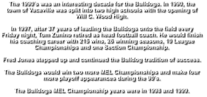 The 1990’s was an interesting decade for the Bulldogs. In 1990, the  town of Vacaville was split into two high schools with the opening of  Will C. Wood High.   In 1997, after 37 years of leading the Bulldogs onto the field every  Friday night, Tom Zunino retired as head football coach. He would finish  his coaching career with 215 wins, 26 winning seasons, 10 League  Championships and one Section Championship.  Fred Jones stepped up and continued the Bulldog tradition of success.   The Bulldogs would win two more MEL Championships and make four  more playoff appearances during the 90’s.  The Bulldogs MEL Championship years were in 1998 and 1999.