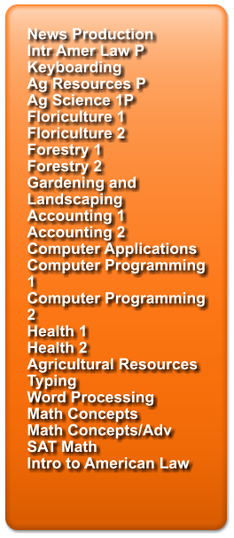 News Production Intr Amer Law P Keyboarding Ag Resources P Ag Science 1P Floriculture 1 Floriculture 2 Forestry 1 Forestry 2 Gardening and Landscaping Accounting 1 Accounting 2 Computer Applications Computer Programming 1 Computer Programming 2 Health 1 Health 2 Agricultural Resources Typing Word Processing Math Concepts Math Concepts/Adv SAT Math Intro to American Law